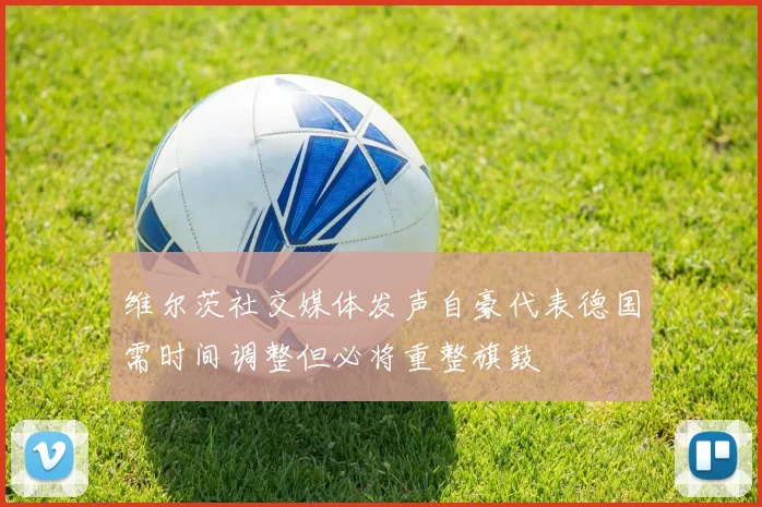 维尔茨社交媒体发声自豪代表德国需时间调整但必将重整旗鼓