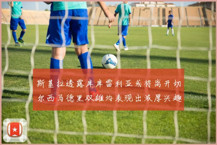斯基拉透露库库雷利亚或将离开切尔西马德里双雄均表现出浓厚兴趣