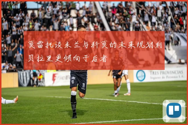 莫雷托谈米兰与科莫的未来规划利贝拉里更倾向于后者