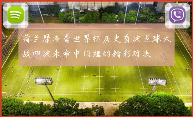 荷兰摩洛哥世界杯历史首次点球大战四次未命中门框的精彩对决