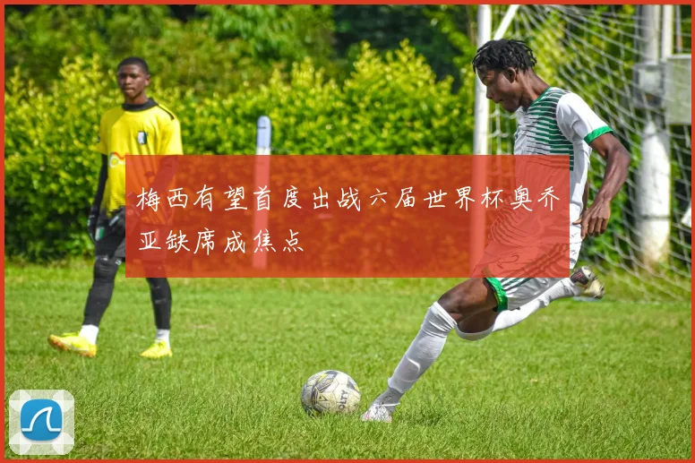 梅西有望首度出战六届世界杯奥乔亚缺席成焦点