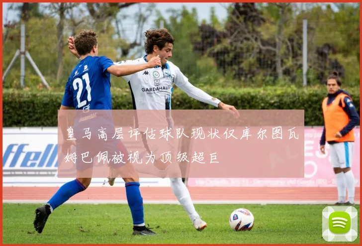 皇马高层评估球队现状仅库尔图瓦姆巴佩被视为顶级超巨