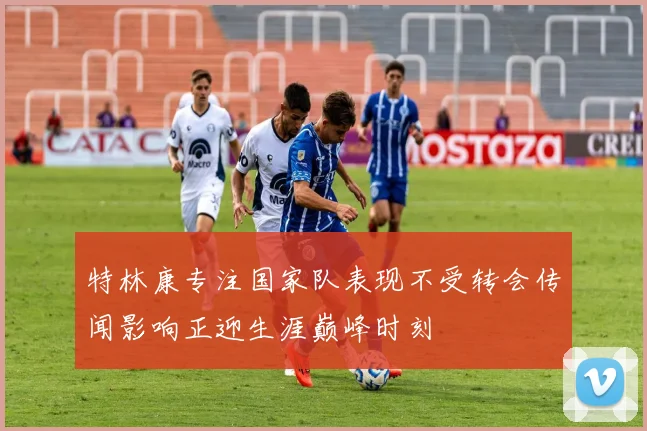 特林康专注国家队表现不受转会传闻影响正迎生涯巅峰时刻
