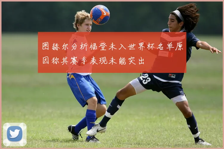 图赫尔分析福登未入世界杯名单原因称其赛季表现未能突出