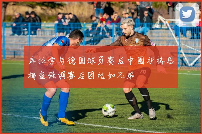 库拉索与德国球员赛后中圈祈祷恩梅查强调赛后团结如兄弟