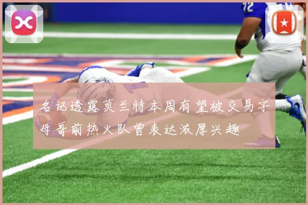 名记透露莫兰特本周有望被交易字母哥前热火队曾表达浓厚兴趣