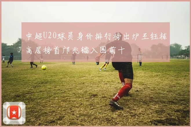 中超U20球员身价排行榜出炉王钰栋高居榜首邝兆镭入围前十