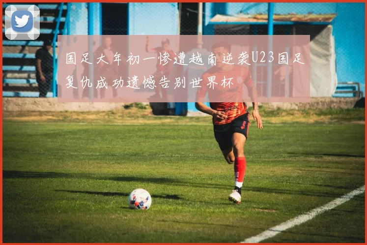 国足大年初一惨遭越南逆袭U23国足复仇成功遗憾告别世界杯