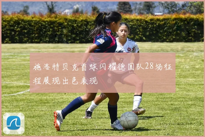 施洛特贝克首球闪耀德国队28场征程展现出色表现