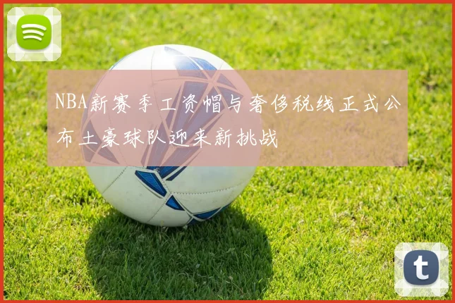 NBA新赛季工资帽与奢侈税线正式公布土豪球队迎来新挑战