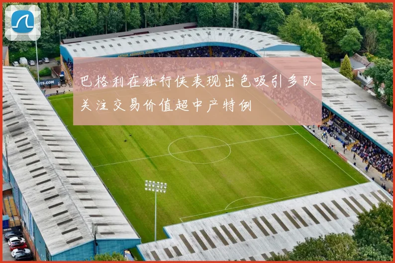巴格利在独行侠表现出色吸引多队关注交易价值超中产特例
