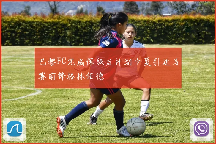 巴黎FC完成保级后计划今夏引进马赛前锋格林伍德