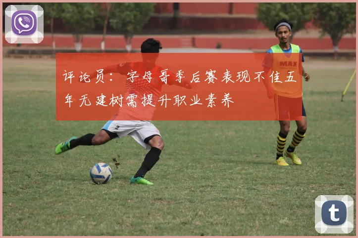 评论员：字母哥季后赛表现不佳五年无建树需提升职业素养