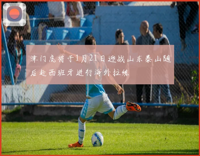 津门虎将于1月21日迎战山东泰山随后赴西班牙进行海外拉练