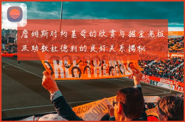 詹姆斯对约基奇的欣赏与掘金老板及助教杜德利的良好关系揭秘