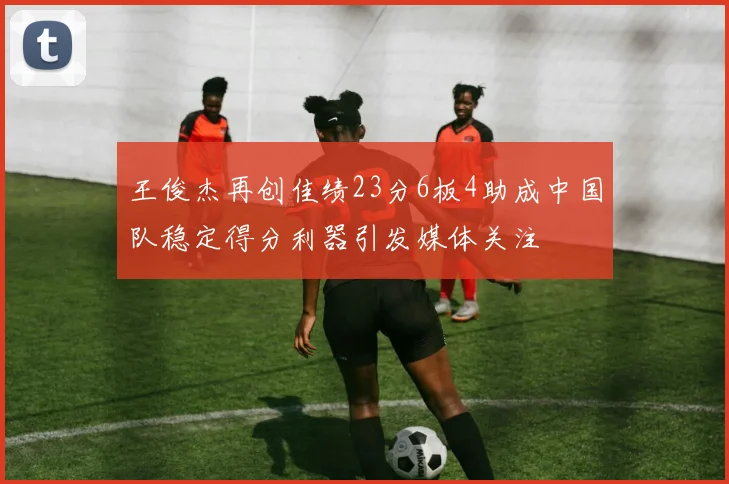 王俊杰再创佳绩23分6板4助成中国队稳定得分利器引发媒体关注