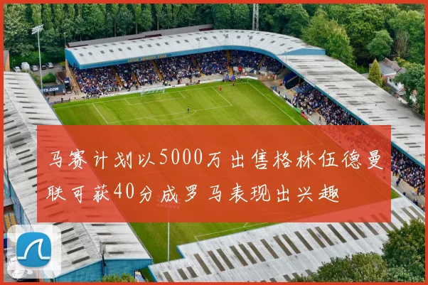 马赛计划以5000万出售格林伍德曼联可获40分成罗马表现出兴趣