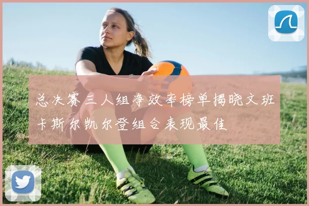 总决赛三人组净效率榜单揭晓文班卡斯尔凯尔登组合表现最佳