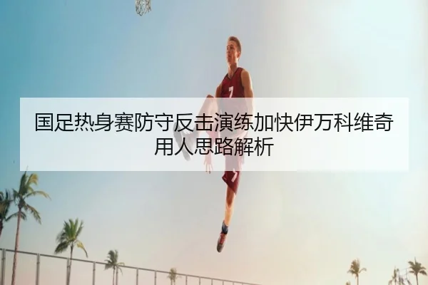 国足热身赛防守反击演练加快伊万科维奇用人思路解析 - j9.com
